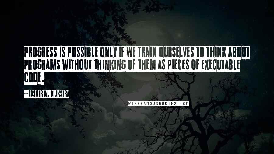 Edsger W. Dijkstra Quotes: Progress is possible only if we train ourselves to think about programs without thinking of them as pieces of executable code.