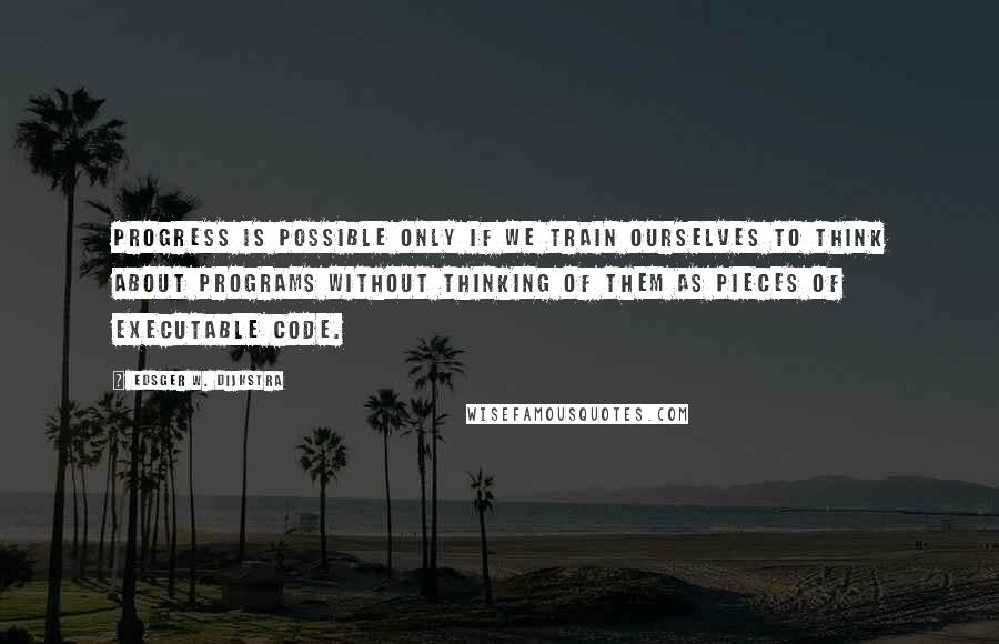 Edsger W. Dijkstra Quotes: Progress is possible only if we train ourselves to think about programs without thinking of them as pieces of executable code.