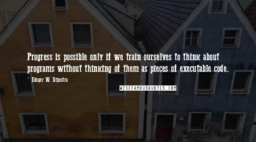 Edsger W. Dijkstra Quotes: Progress is possible only if we train ourselves to think about programs without thinking of them as pieces of executable code.