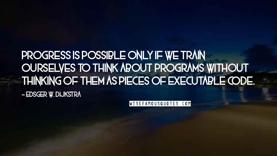 Edsger W. Dijkstra Quotes: Progress is possible only if we train ourselves to think about programs without thinking of them as pieces of executable code.