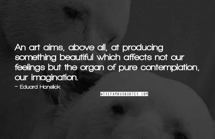 Eduard Hanslick Quotes: An art aims, above all, at producing something beautiful which affects not our feelings but the organ of pure contemplation, our imagination.