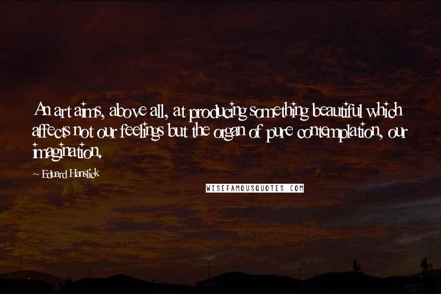 Eduard Hanslick Quotes: An art aims, above all, at producing something beautiful which affects not our feelings but the organ of pure contemplation, our imagination.