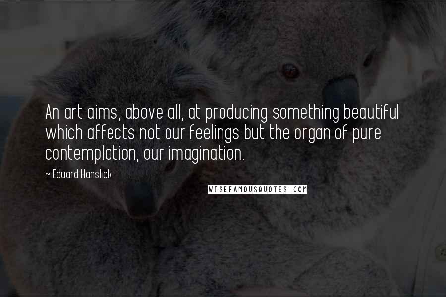Eduard Hanslick Quotes: An art aims, above all, at producing something beautiful which affects not our feelings but the organ of pure contemplation, our imagination.