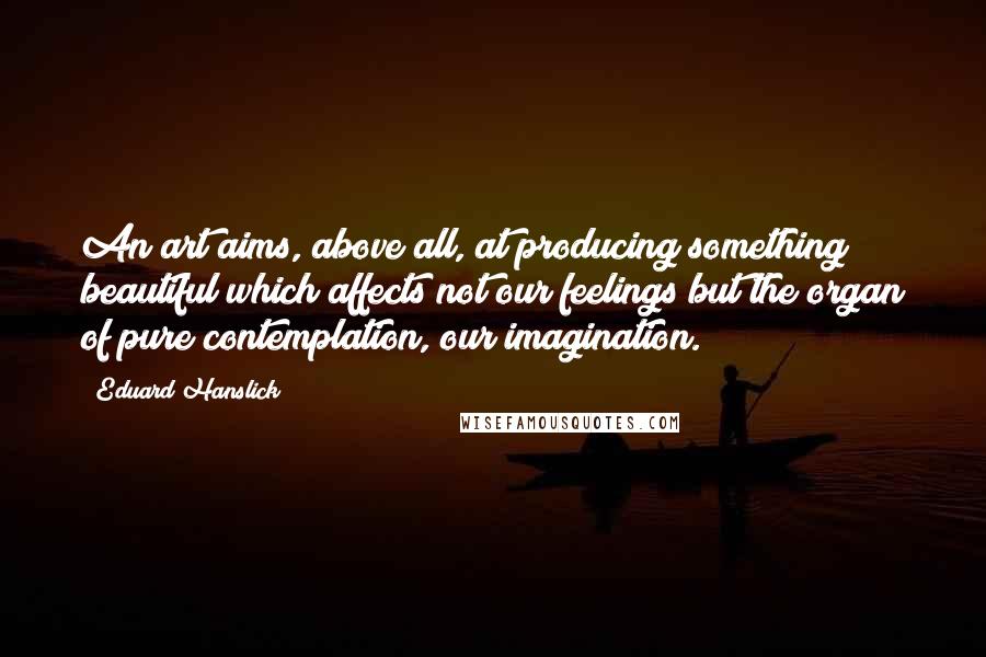 Eduard Hanslick Quotes: An art aims, above all, at producing something beautiful which affects not our feelings but the organ of pure contemplation, our imagination.