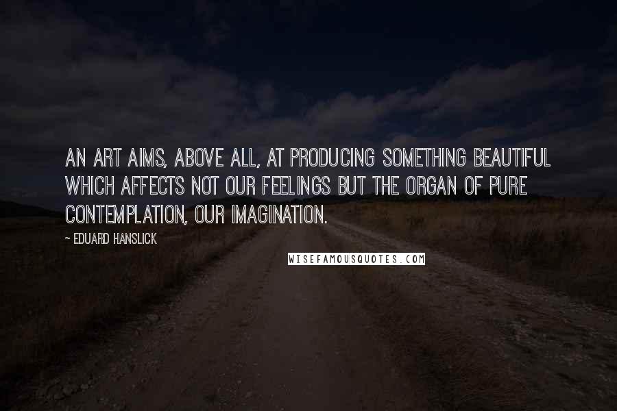 Eduard Hanslick Quotes: An art aims, above all, at producing something beautiful which affects not our feelings but the organ of pure contemplation, our imagination.