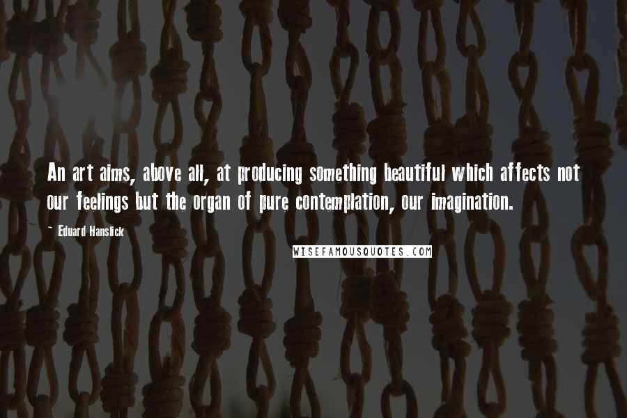 Eduard Hanslick Quotes: An art aims, above all, at producing something beautiful which affects not our feelings but the organ of pure contemplation, our imagination.