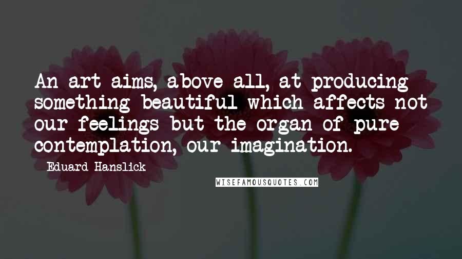 Eduard Hanslick Quotes: An art aims, above all, at producing something beautiful which affects not our feelings but the organ of pure contemplation, our imagination.