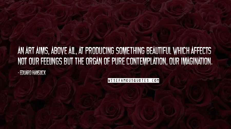 Eduard Hanslick Quotes: An art aims, above all, at producing something beautiful which affects not our feelings but the organ of pure contemplation, our imagination.