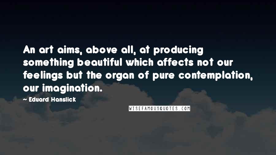 Eduard Hanslick Quotes: An art aims, above all, at producing something beautiful which affects not our feelings but the organ of pure contemplation, our imagination.