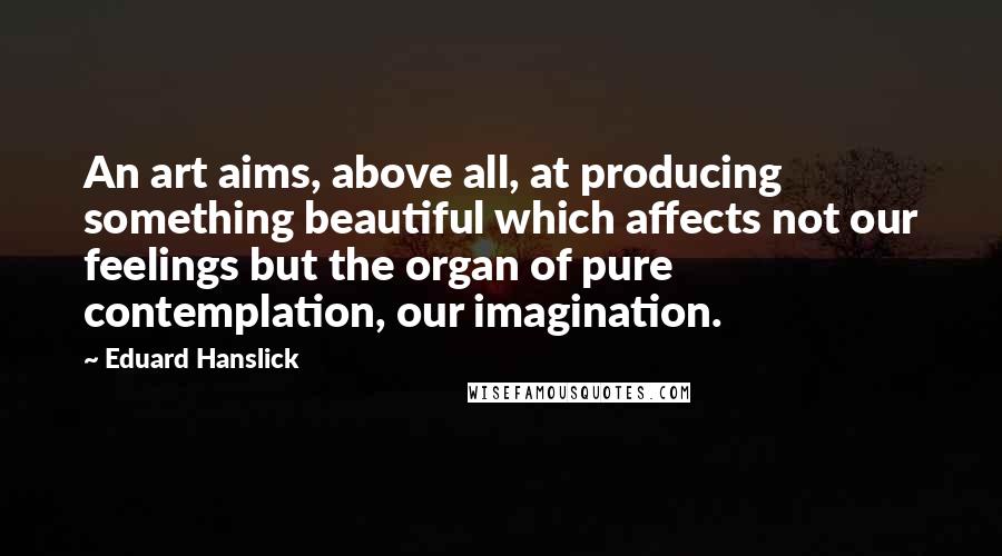 Eduard Hanslick Quotes: An art aims, above all, at producing something beautiful which affects not our feelings but the organ of pure contemplation, our imagination.