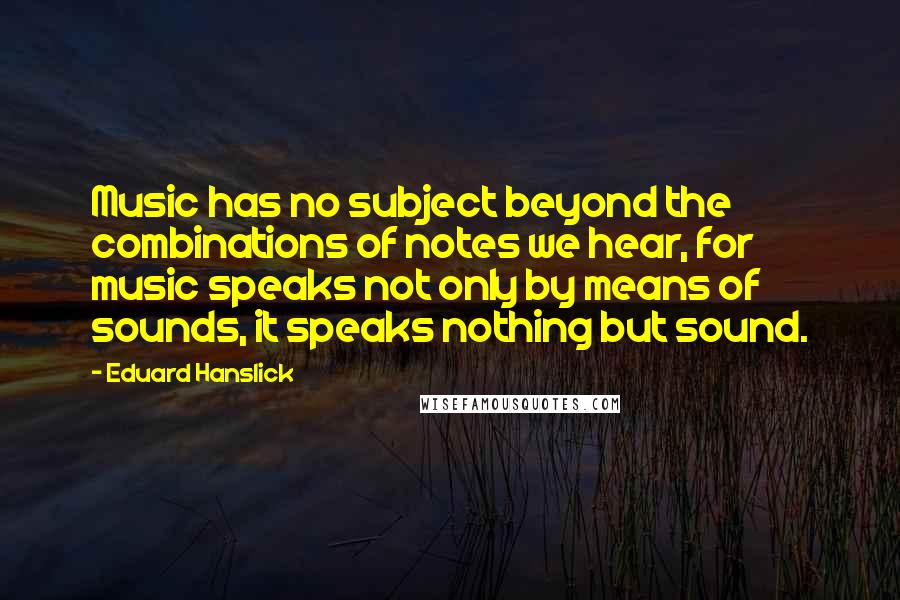 Eduard Hanslick Quotes: Music has no subject beyond the combinations of notes we hear, for music speaks not only by means of sounds, it speaks nothing but sound.