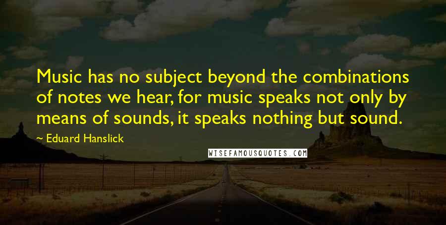 Eduard Hanslick Quotes: Music has no subject beyond the combinations of notes we hear, for music speaks not only by means of sounds, it speaks nothing but sound.