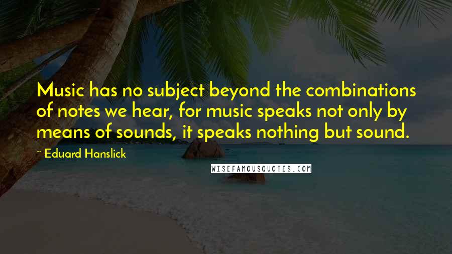 Eduard Hanslick Quotes: Music has no subject beyond the combinations of notes we hear, for music speaks not only by means of sounds, it speaks nothing but sound.