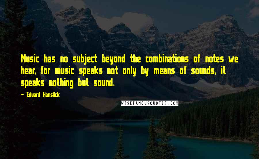Eduard Hanslick Quotes: Music has no subject beyond the combinations of notes we hear, for music speaks not only by means of sounds, it speaks nothing but sound.