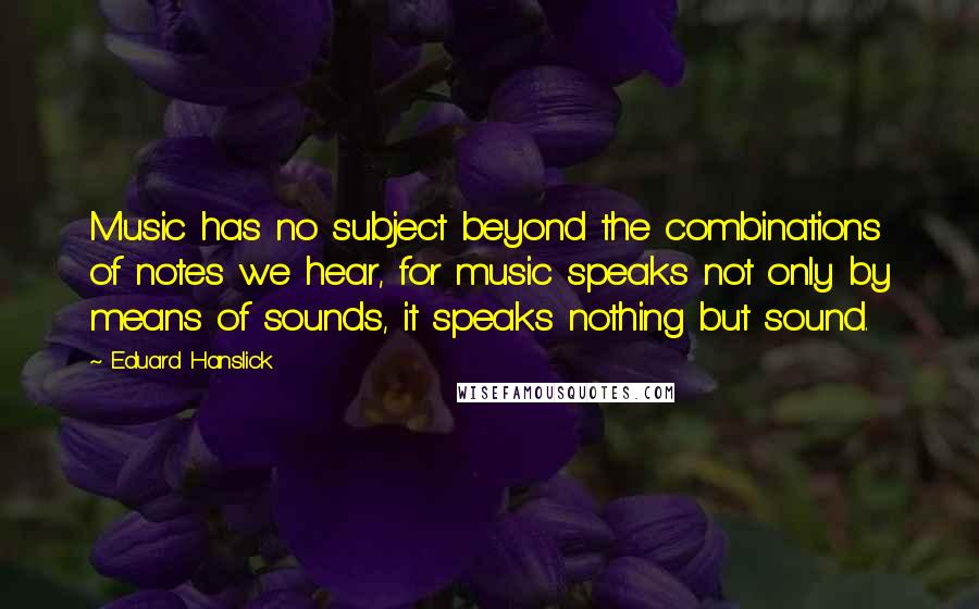 Eduard Hanslick Quotes: Music has no subject beyond the combinations of notes we hear, for music speaks not only by means of sounds, it speaks nothing but sound.