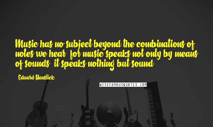 Eduard Hanslick Quotes: Music has no subject beyond the combinations of notes we hear, for music speaks not only by means of sounds, it speaks nothing but sound.