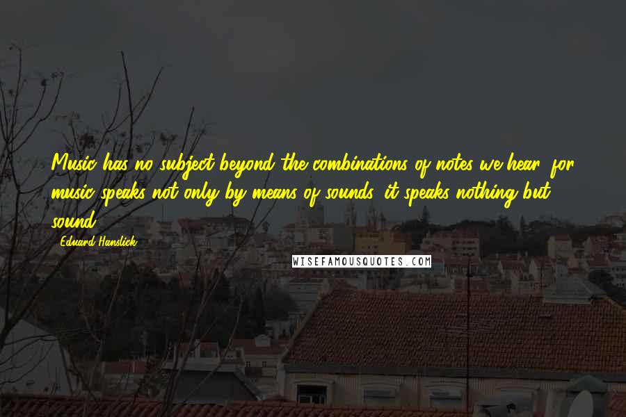 Eduard Hanslick Quotes: Music has no subject beyond the combinations of notes we hear, for music speaks not only by means of sounds, it speaks nothing but sound.