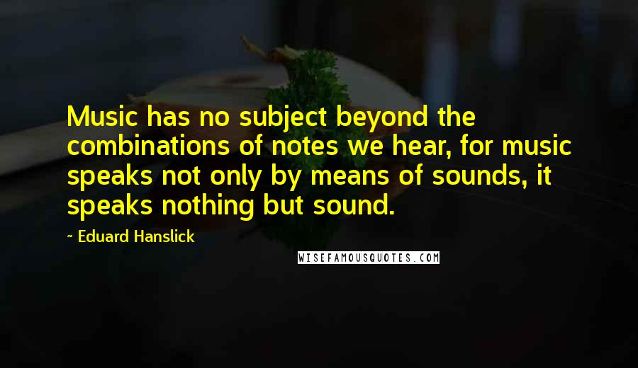 Eduard Hanslick Quotes: Music has no subject beyond the combinations of notes we hear, for music speaks not only by means of sounds, it speaks nothing but sound.