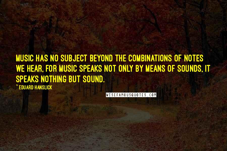 Eduard Hanslick Quotes: Music has no subject beyond the combinations of notes we hear, for music speaks not only by means of sounds, it speaks nothing but sound.