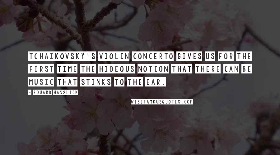 Eduard Hanslick Quotes: Tchaikovsky's Violin Concerto gives us for the first time the hideous notion that there can be music that stinks to the ear.