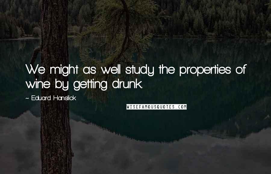Eduard Hanslick Quotes: We might as well study the properties of wine by getting drunk.