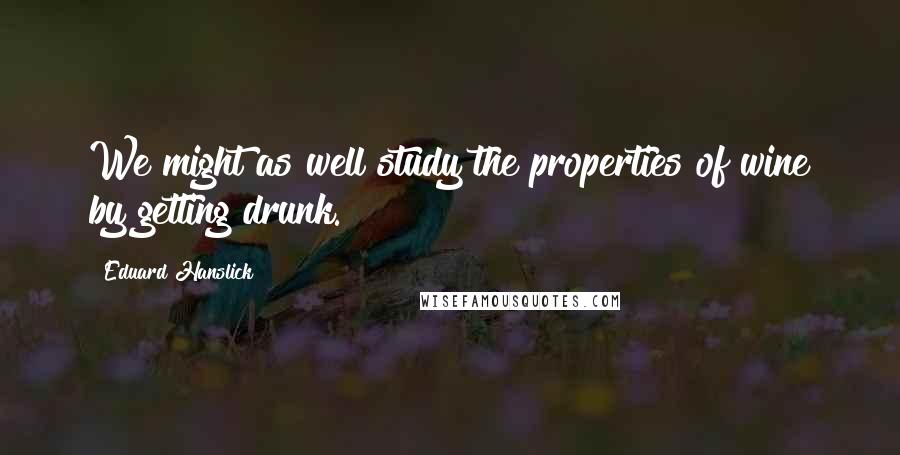 Eduard Hanslick Quotes: We might as well study the properties of wine by getting drunk.