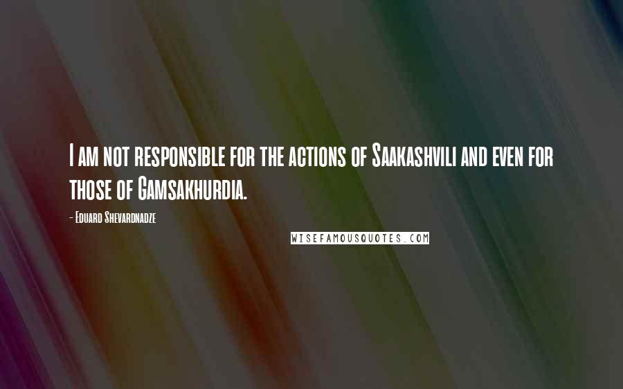 Eduard Shevardnadze Quotes: I am not responsible for the actions of Saakashvili and even for those of Gamsakhurdia.