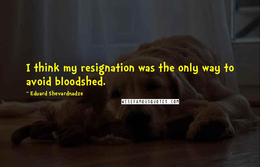 Eduard Shevardnadze Quotes: I think my resignation was the only way to avoid bloodshed.