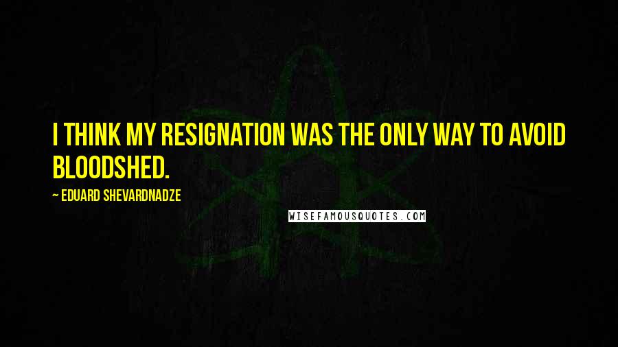 Eduard Shevardnadze Quotes: I think my resignation was the only way to avoid bloodshed.