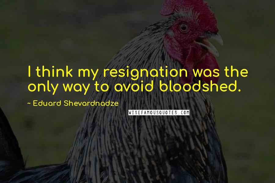 Eduard Shevardnadze Quotes: I think my resignation was the only way to avoid bloodshed.