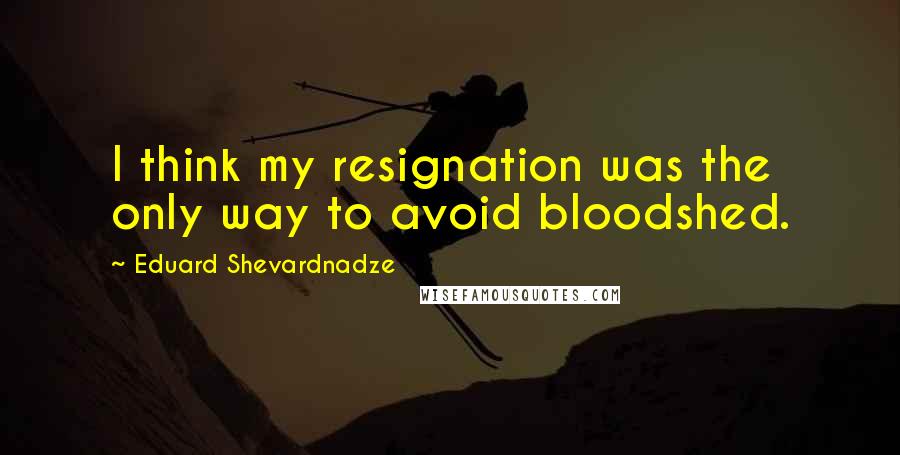 Eduard Shevardnadze Quotes: I think my resignation was the only way to avoid bloodshed.