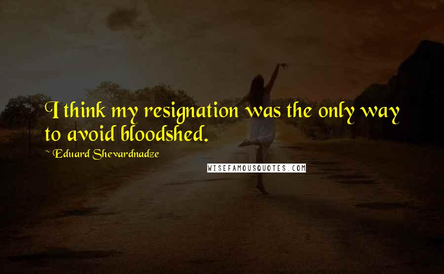 Eduard Shevardnadze Quotes: I think my resignation was the only way to avoid bloodshed.