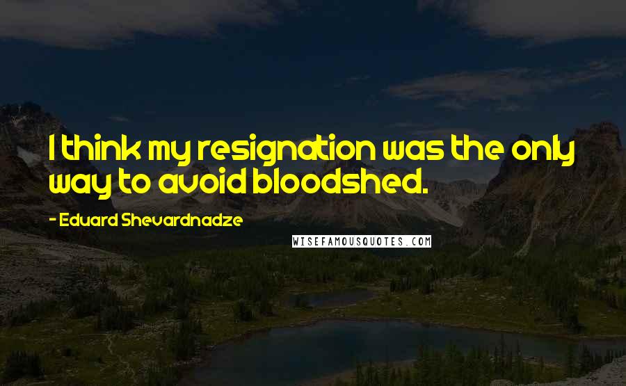 Eduard Shevardnadze Quotes: I think my resignation was the only way to avoid bloodshed.