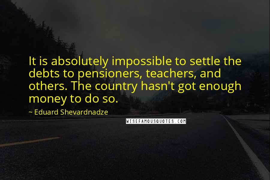 Eduard Shevardnadze Quotes: It is absolutely impossible to settle the debts to pensioners, teachers, and others. The country hasn't got enough money to do so.
