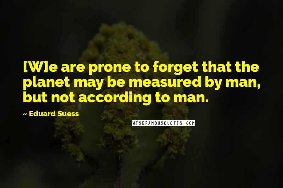 Eduard Suess Quotes: [W]e are prone to forget that the planet may be measured by man, but not according to man.