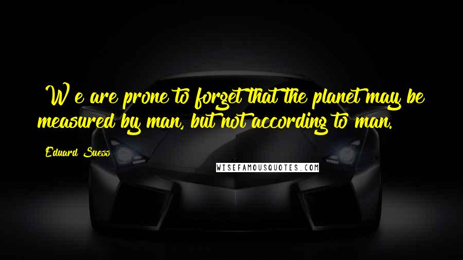Eduard Suess Quotes: [W]e are prone to forget that the planet may be measured by man, but not according to man.