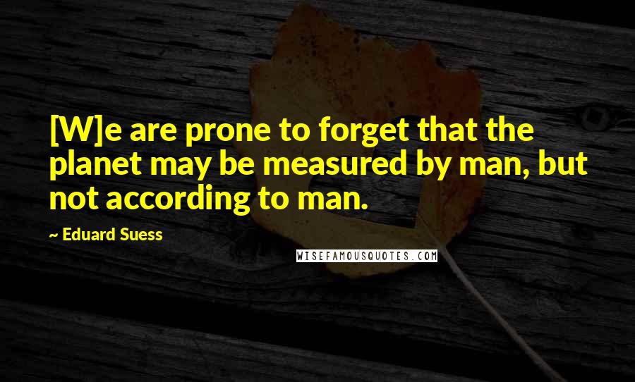 Eduard Suess Quotes: [W]e are prone to forget that the planet may be measured by man, but not according to man.