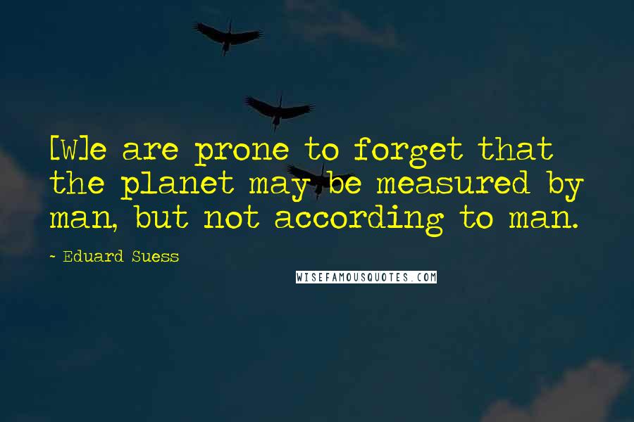 Eduard Suess Quotes: [W]e are prone to forget that the planet may be measured by man, but not according to man.