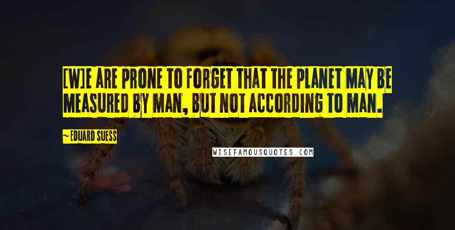 Eduard Suess Quotes: [W]e are prone to forget that the planet may be measured by man, but not according to man.