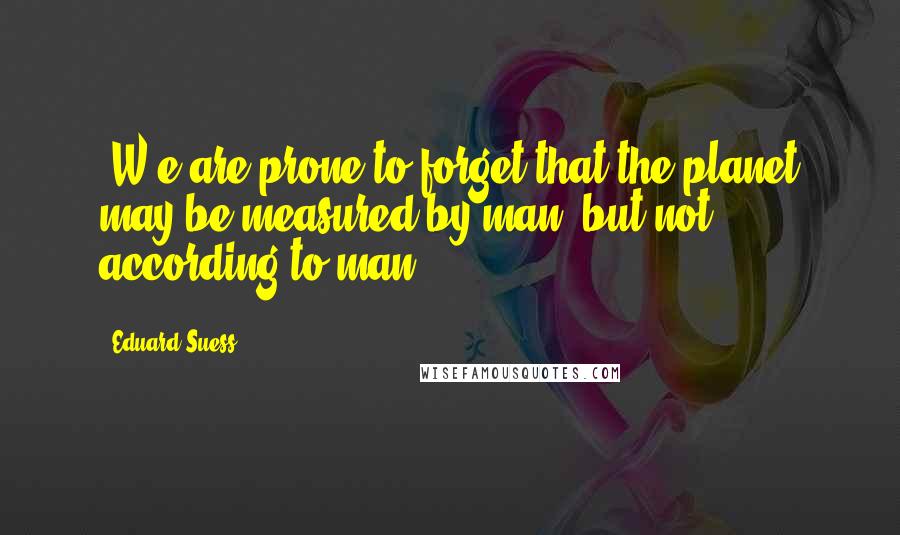 Eduard Suess Quotes: [W]e are prone to forget that the planet may be measured by man, but not according to man.