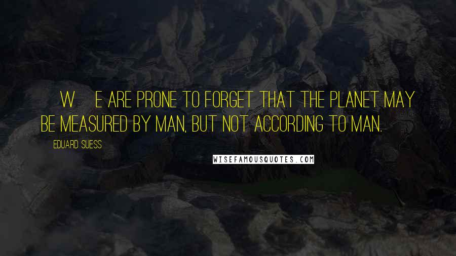 Eduard Suess Quotes: [W]e are prone to forget that the planet may be measured by man, but not according to man.