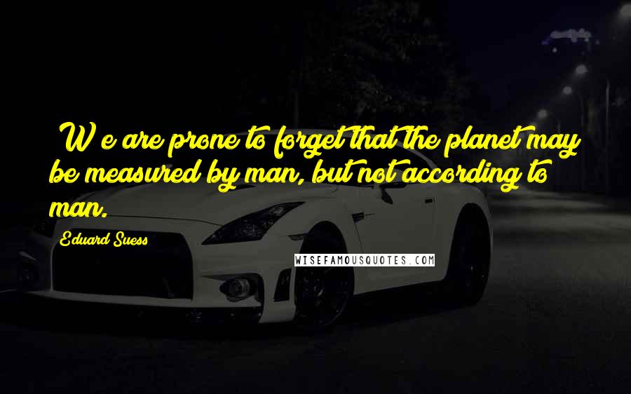 Eduard Suess Quotes: [W]e are prone to forget that the planet may be measured by man, but not according to man.