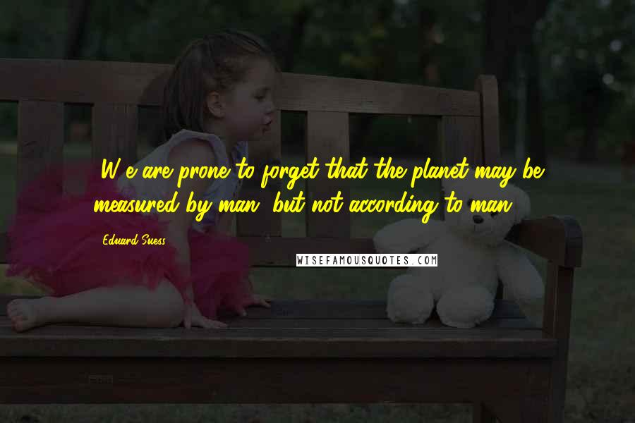 Eduard Suess Quotes: [W]e are prone to forget that the planet may be measured by man, but not according to man.