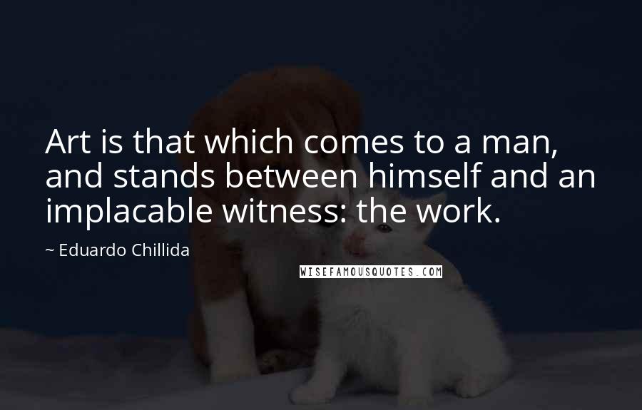 Eduardo Chillida Quotes: Art is that which comes to a man, and stands between himself and an implacable witness: the work.