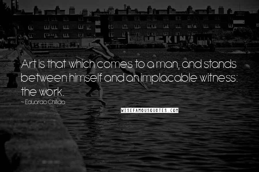 Eduardo Chillida Quotes: Art is that which comes to a man, and stands between himself and an implacable witness: the work.