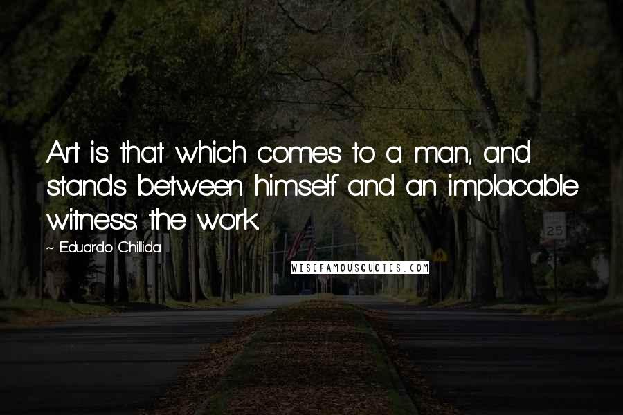 Eduardo Chillida Quotes: Art is that which comes to a man, and stands between himself and an implacable witness: the work.