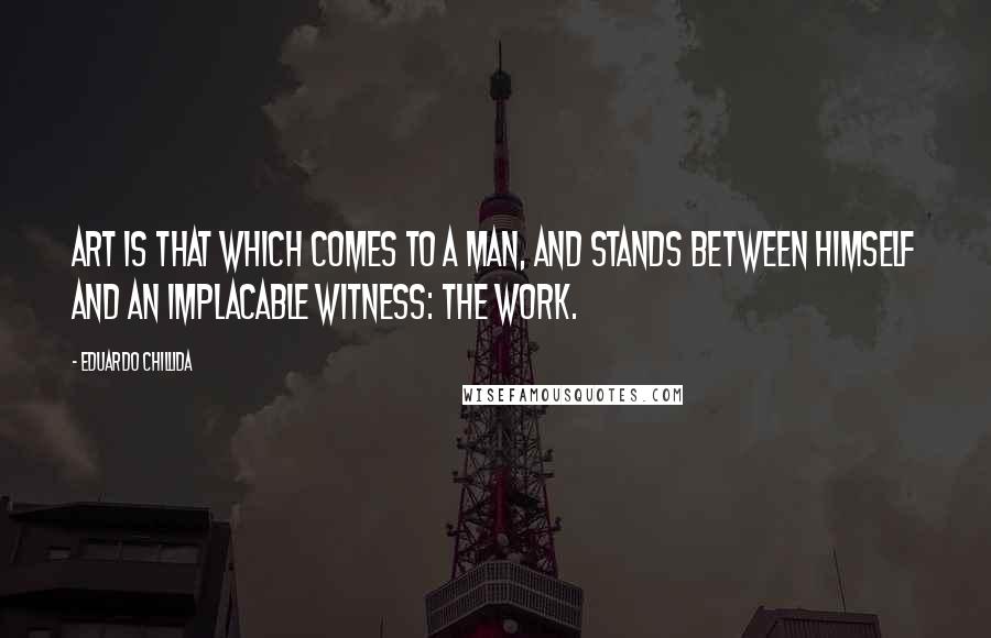 Eduardo Chillida Quotes: Art is that which comes to a man, and stands between himself and an implacable witness: the work.