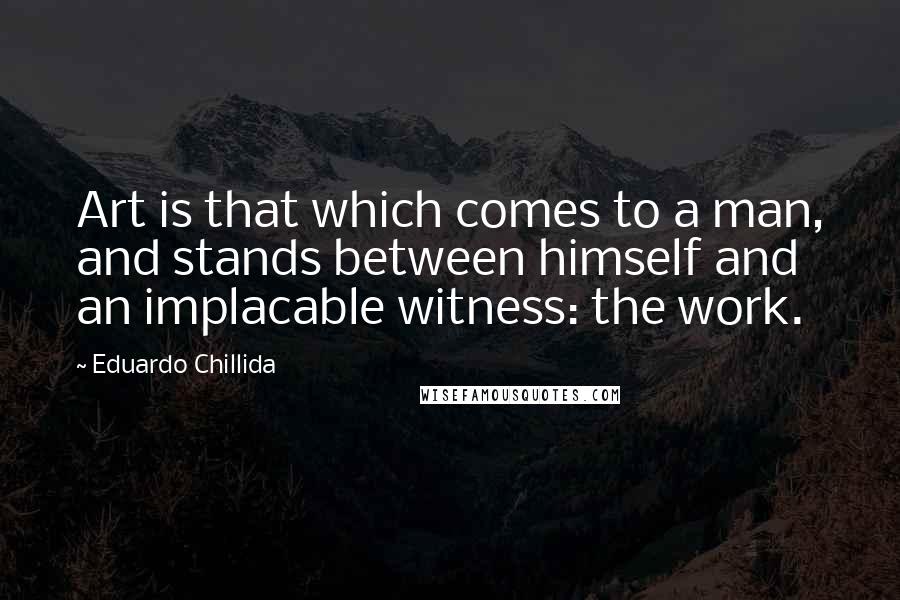 Eduardo Chillida Quotes: Art is that which comes to a man, and stands between himself and an implacable witness: the work.
