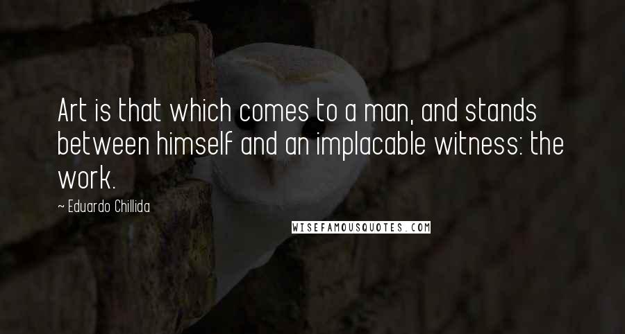 Eduardo Chillida Quotes: Art is that which comes to a man, and stands between himself and an implacable witness: the work.