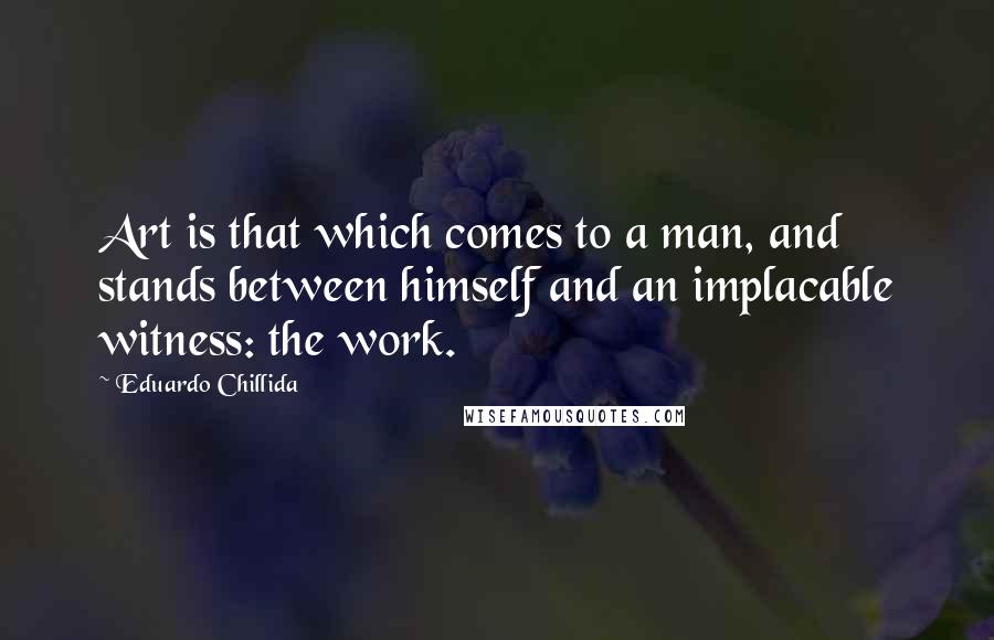 Eduardo Chillida Quotes: Art is that which comes to a man, and stands between himself and an implacable witness: the work.